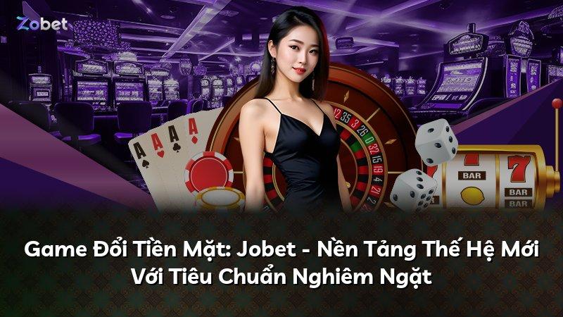 Game Đổi Tiền Mặt: Jobet - Nền Tảng Thế Hệ Mới Với Tiêu Chuẩn Nghiêm Ngặt